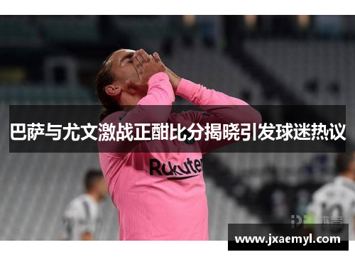 巴萨与尤文激战正酣比分揭晓引发球迷热议