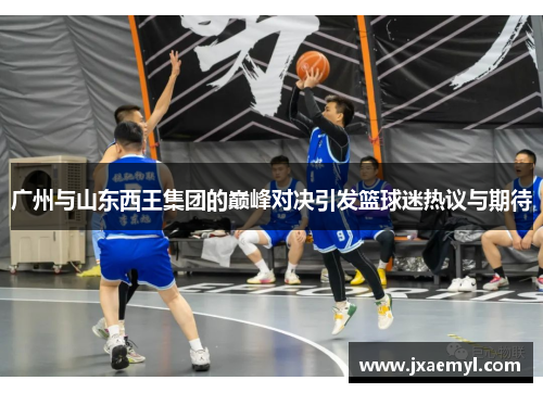 广州与山东西王集团的巅峰对决引发篮球迷热议与期待