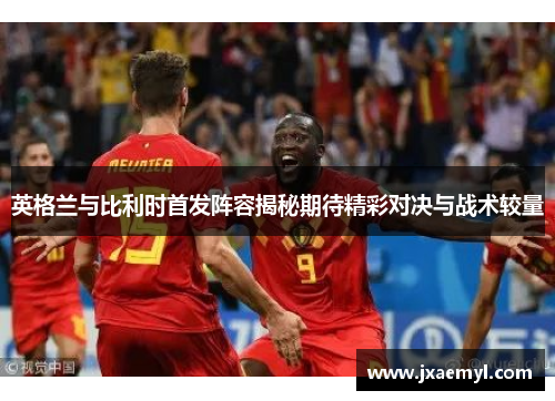 英格兰与比利时首发阵容揭秘期待精彩对决与战术较量