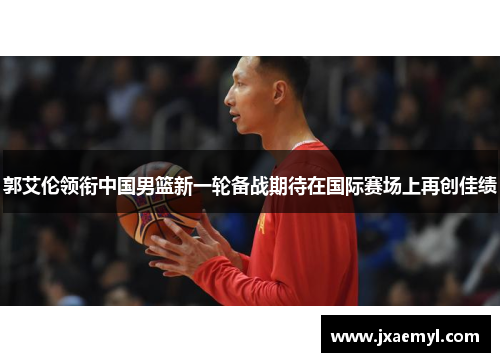 郭艾伦领衔中国男篮新一轮备战期待在国际赛场上再创佳绩